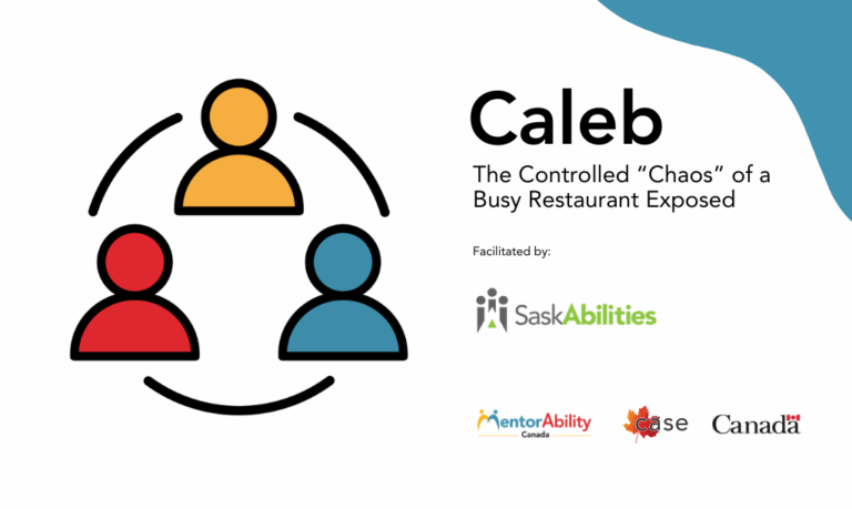 Caleb. The Controlled "Chaos" of a Busy Restaurant Exposed. Facilitated by Saskabilities. Logos: MentorAbility Canada, the Canadian Association for Supported Employment and the Government of Canada