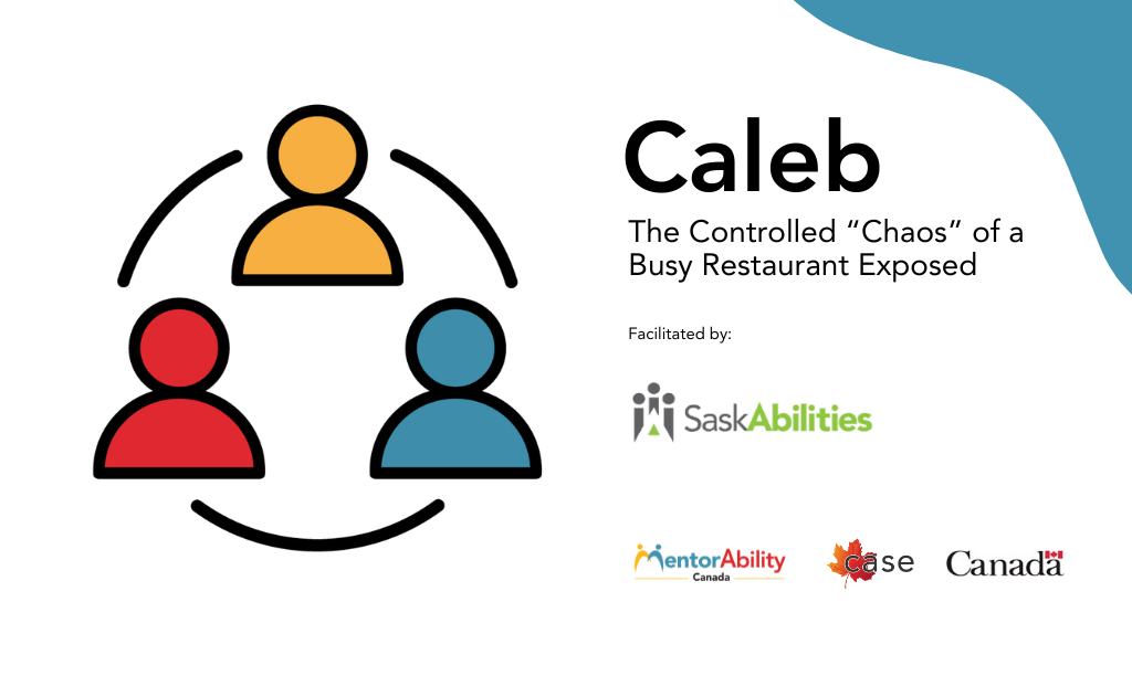 Caleb. The Controlled "Chaos" of a Busy Restaurant Exposed. Facilitated by Saskabilities. Logos: MentorAbility Canada, the Canadian Association for Supported Employment and the Government of Canada