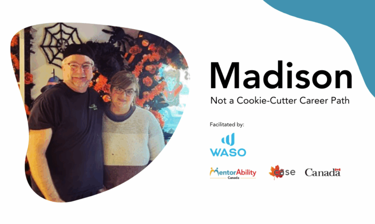 Madison: Not a Cookie-Cutter Career Path. Facilitated by WASO. Logos: MentorAbility Canada, the Canadian Association for Supported Employment and the Government of Canada. Madison: Not a Cookie-Cutter Career Path. Facilitated by WASO. Logos: MentorAbility Canada, the Canadian Association for Supported Employment and the Government of Canada. Madison: Not a Cookie-Cutter Career Path. Facilitated by WASO. Logos: MentorAbility Canada, the Canadian Association for Supported Employment and the Government of Canada.