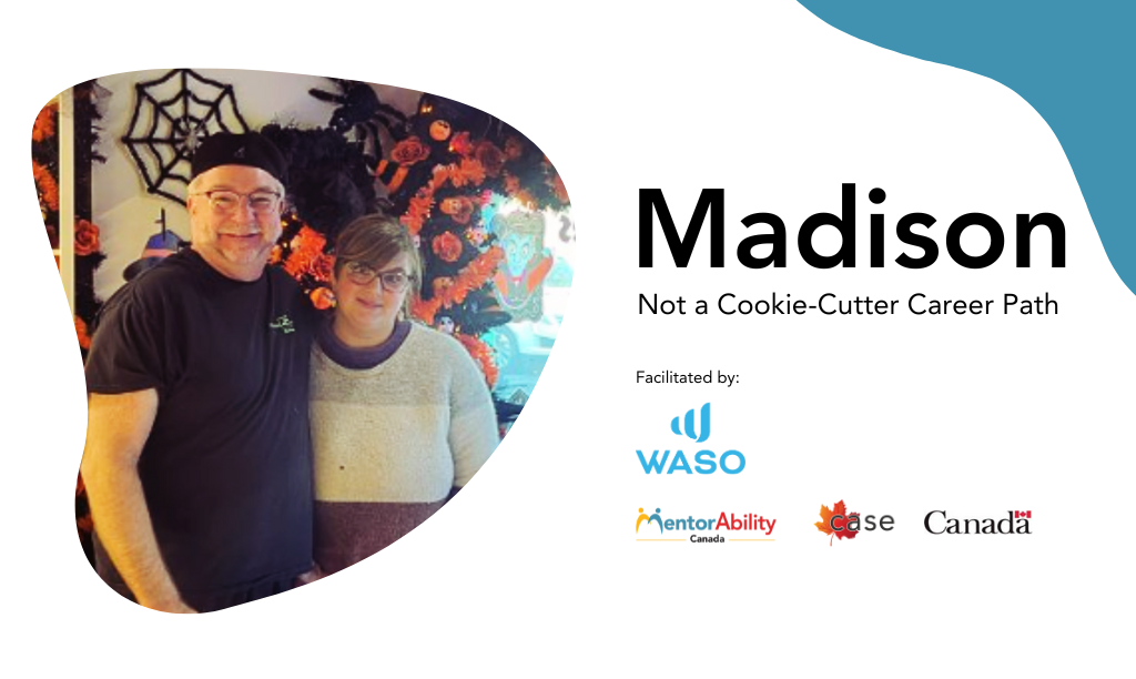 Madison: Not a Cookie-Cutter Career Path. Facilitated by WASO. Logos: MentorAbility Canada, the Canadian Association for Supported Employment and the Government of Canada. Madison: Not a Cookie-Cutter Career Path. Facilitated by WASO. Logos: MentorAbility Canada, the Canadian Association for Supported Employment and the Government of Canada. Madison: Not a Cookie-Cutter Career Path. Facilitated by WASO. Logos: MentorAbility Canada, the Canadian Association for Supported Employment and the Government of Canada.