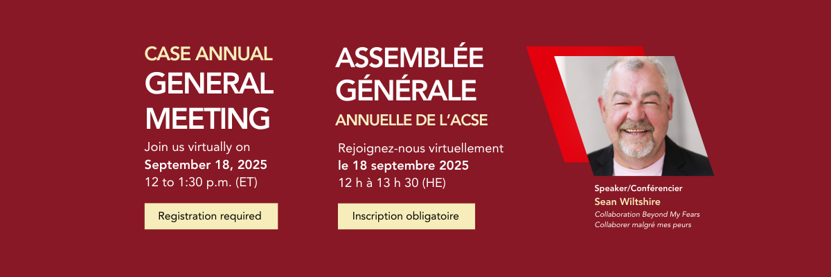 CASE Annual General Meeting. Join us virtually on September 18, 2025, 12 to 1:30 p.m. (ET). Registration required. Assemblée Générale    Annuelle de L’ACSE. Rejoignez-nous virtuellement le 18 septembre 2025, 12 h à 13 h 30 (HE). Inscription obligatoire. Speaker/Conférencier: Sean Wiltshire   Collaboration Beyond My Fears. Collaborer malgré mes peurs.    